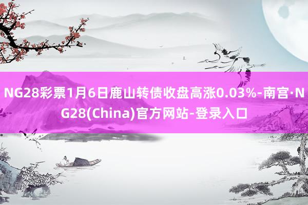 NG28彩票1月6日鹿山转债收盘高涨0.03%-南宫·NG28(China)官方网站-登录入口