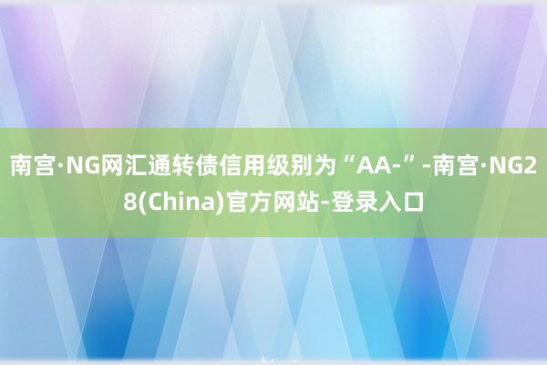 南宫·NG网汇通转债信用级别为“AA-”-南宫·NG28(China)官方网站-登录入口