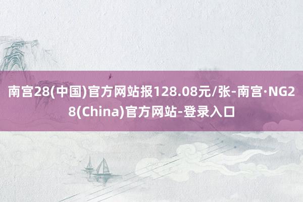 南宫28(中国)官方网站报128.08元/张-南宫·NG28(China)官方网站-登录入口