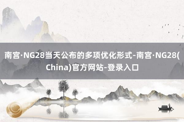 南宫·NG28当天公布的多项优化形式-南宫·NG28(China)官方网站-登录入口