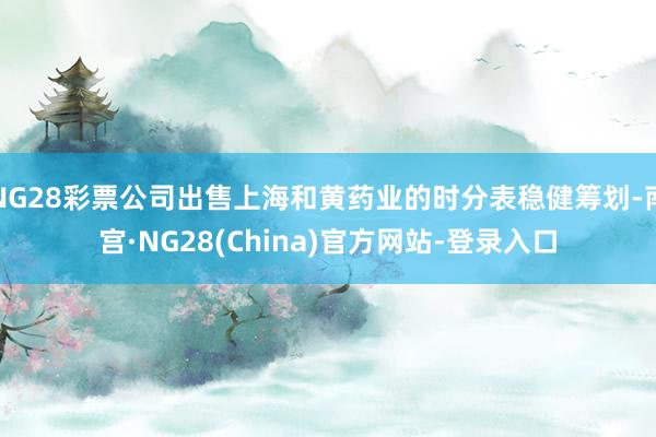 NG28彩票公司出售上海和黄药业的时分表稳健筹划-南宫·NG28(China)官方网站-登录入口