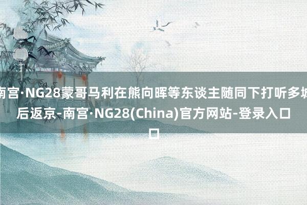 南宫·NG28蒙哥马利在熊向晖等东谈主随同下打听多城后返京-南宫·NG28(China)官方网站-登录入口