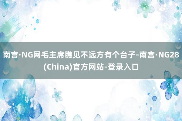 南宫·NG网毛主席瞧见不远方有个台子-南宫·NG28(China)官方网站-登录入口