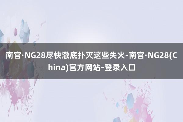 南宫·NG28尽快澈底扑灭这些失火-南宫·NG28(China)官方网站-登录入口