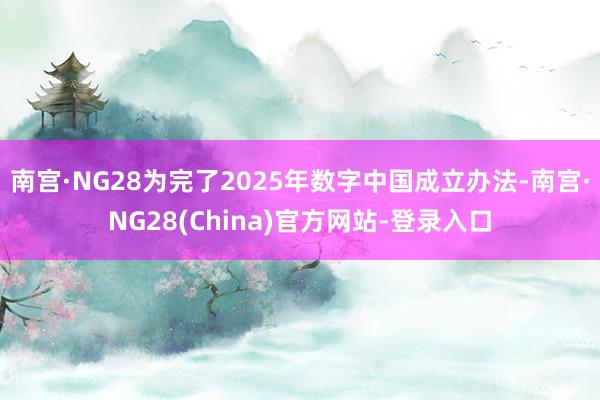 南宫·NG28为完了2025年数字中国成立办法-南宫·NG28(China)官方网站-登录入口