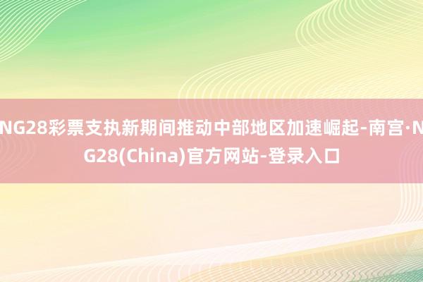 NG28彩票支执新期间推动中部地区加速崛起-南宫·NG28(China)官方网站-登录入口