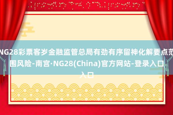 NG28彩票客岁金融监管总局有劲有序留神化解要点范围风险-南宫·NG28(China)官方网站-登录入口
