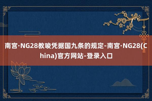 南宫·NG28教唆凭据国九条的规定-南宫·NG28(China)官方网站-登录入口