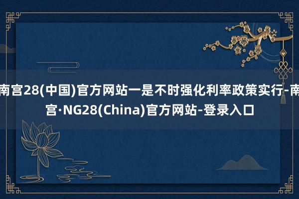 南宫28(中国)官方网站一是不时强化利率政策实行-南宫·NG28(China)官方网站-登录入口