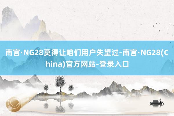 南宫·NG28莫得让咱们用户失望过-南宫·NG28(China)官方网站-登录入口