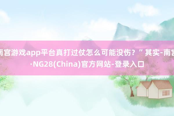 南宫游戏app平台真打过仗怎么可能没伤？”其实-南宫·NG28(China)官方网站-登录入口