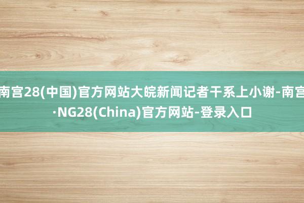 南宫28(中国)官方网站大皖新闻记者干系上小谢-南宫·NG28(China)官方网站-登录入口