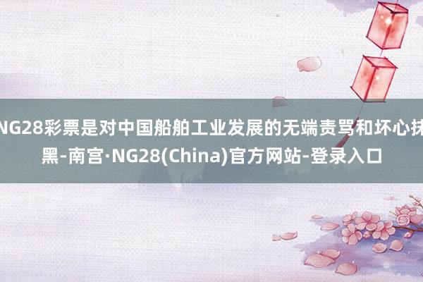 NG28彩票是对中国船舶工业发展的无端责骂和坏心抹黑-南宫·NG28(China)官方网站-登录入口