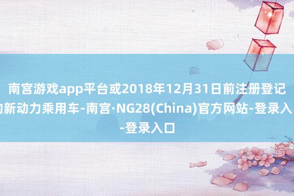 南宫游戏app平台或2018年12月31日前注册登记的新动力乘用车-南宫·NG28(China)官方网站-登录入口