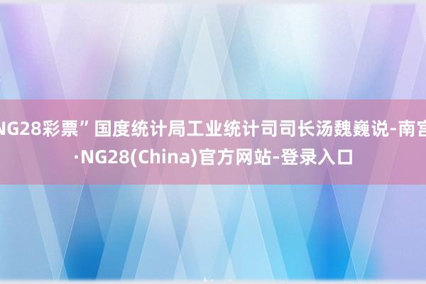 NG28彩票”国度统计局工业统计司司长汤魏巍说-南宫·NG28(China)官方网站-登录入口