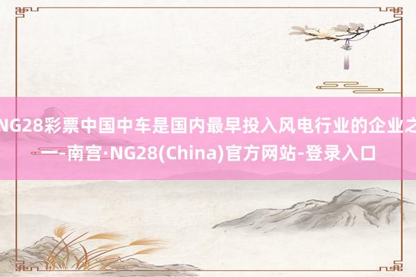 NG28彩票中国中车是国内最早投入风电行业的企业之一-南宫·NG28(China)官方网站-登录入口