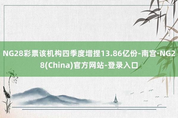 NG28彩票该机构四季度增捏13.86亿份-南宫·NG28(China)官方网站-登录入口