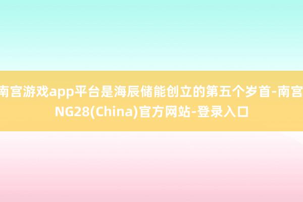 南宫游戏app平台是海辰储能创立的第五个岁首-南宫·NG28(China)官方网站-登录入口