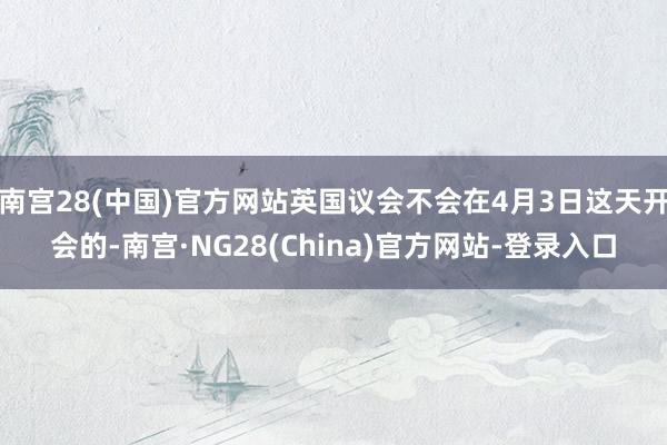 南宫28(中国)官方网站英国议会不会在4月3日这天开会的-南宫·NG28(China)官方网站-登录入口