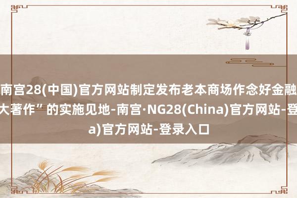 南宫28(中国)官方网站制定发布老本商场作念好金融“五篇大著作”的实施见地-南宫·NG28(China)官方网站-登录入口
