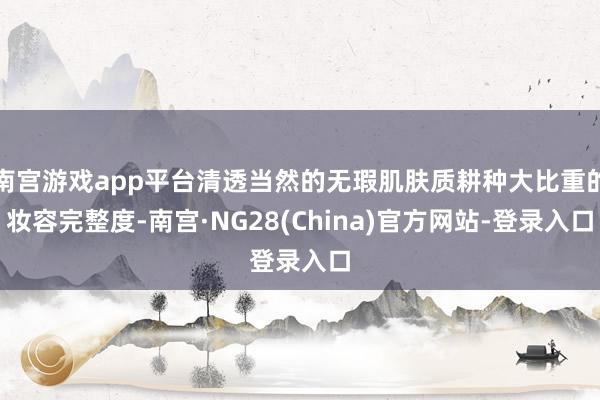 南宫游戏app平台清透当然的无瑕肌肤质耕种大比重的妆容完整度-南宫·NG28(China)官方网站-登录入口
