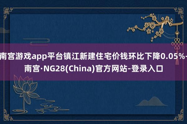 南宫游戏app平台镇江新建住宅价钱环比下降0.05%-南宫·NG28(China)官方网站-登录入口