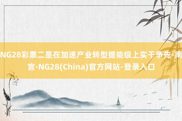 NG28彩票　　二是在加速产业转型提能级上实干争先-南宫·NG28(China)官方网站-登录入口