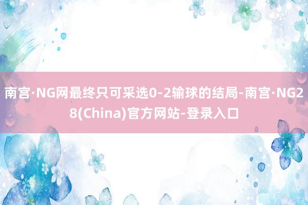 南宫·NG网最终只可采选0-2输球的结局-南宫·NG28(China)官方网站-登录入口