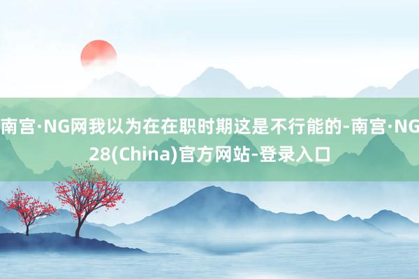 南宫·NG网我以为在在职时期这是不行能的-南宫·NG28(China)官方网站-登录入口