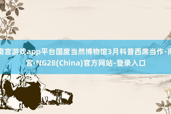 南宫游戏app平台国度当然博物馆3月科普西席当作-南宫·NG28(China)官方网站-登录入口