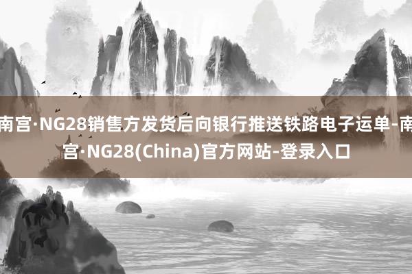 南宫·NG28销售方发货后向银行推送铁路电子运单-南宫·NG28(China)官方网站-登录入口