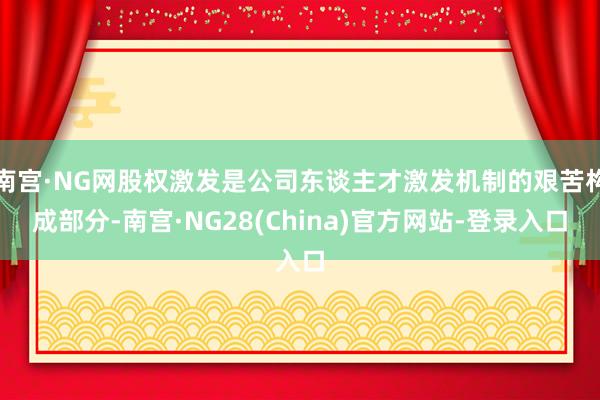 南宫·NG网股权激发是公司东谈主才激发机制的艰苦构成部分-南宫·NG28(China)官方网站-登录入口