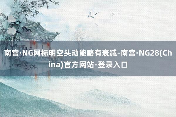 南宫·NG网标明空头动能略有衰减-南宫·NG28(China)官方网站-登录入口