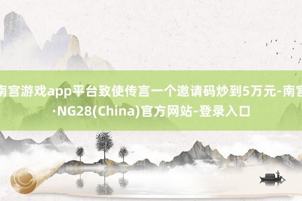 南宫游戏app平台致使传言一个邀请码炒到5万元-南宫·NG28(China)官方网站-登录入口