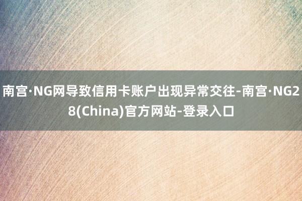 南宫·NG网导致信用卡账户出现异常交往-南宫·NG28(China)官方网站-登录入口