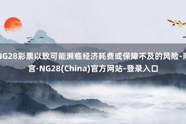 NG28彩票以致可能濒临经济耗费或保障不及的风险-南宫·NG28(China)官方网站-登录入口