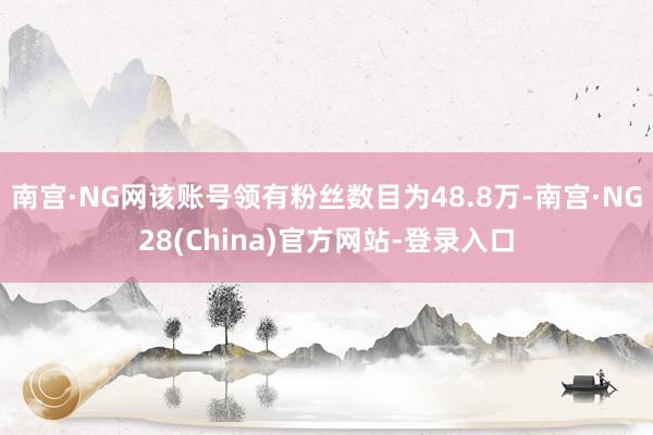 南宫·NG网该账号领有粉丝数目为48.8万-南宫·NG28(China)官方网站-登录入口
