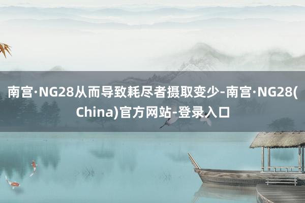 南宫·NG28从而导致耗尽者摄取变少-南宫·NG28(China)官方网站-登录入口