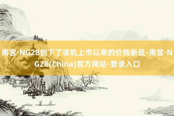 南宫·NG28创下了该机上市以来的价钱新低-南宫·NG28(China)官方网站-登录入口