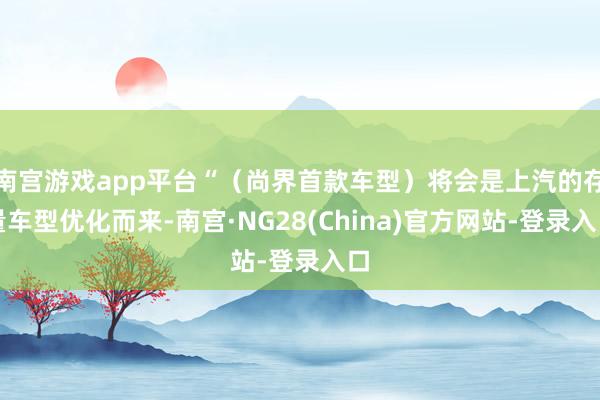 南宫游戏app平台“（尚界首款车型）将会是上汽的存量车型优化而来-南宫·NG28(China)官方网站-登录入口
