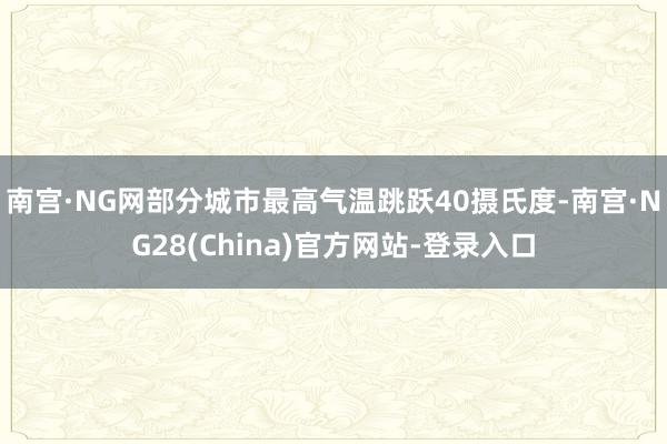 南宫·NG网部分城市最高气温跳跃40摄氏度-南宫·NG28(China)官方网站-登录入口