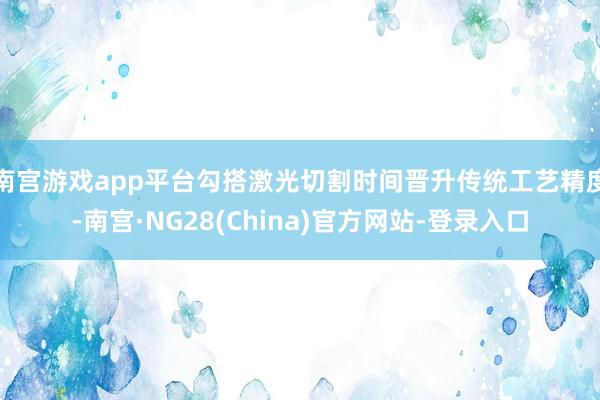 南宫游戏app平台勾搭激光切割时间晋升传统工艺精度-南宫·NG28(China)官方网站-登录入口