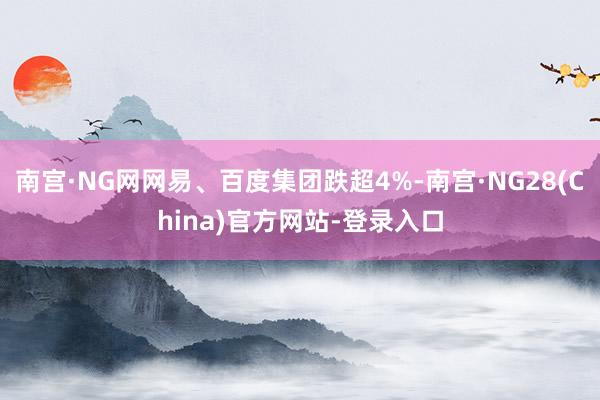 南宫·NG网网易、百度集团跌超4%-南宫·NG28(China)官方网站-登录入口