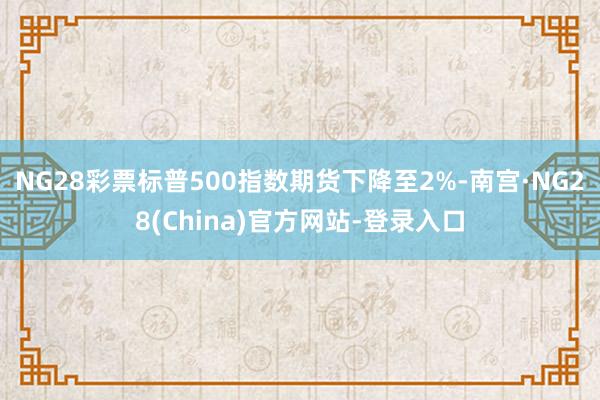 NG28彩票标普500指数期货下降至2%-南宫·NG28(China)官方网站-登录入口
