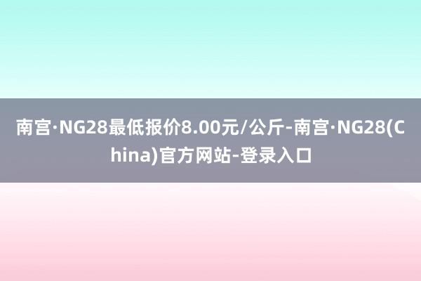 南宫·NG28最低报价8.00元/公斤-南宫·NG28(China)官方网站-登录入口