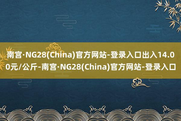 南宫·NG28(China)官方网站-登录入口出入14.00元/公斤-南宫·NG28(China)官方网站-登录入口