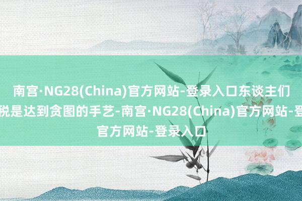 南宫·NG28(China)官方网站-登录入口东谈主们以为关税是达到贪图的手艺-南宫·NG28(China)官方网站-登录入口