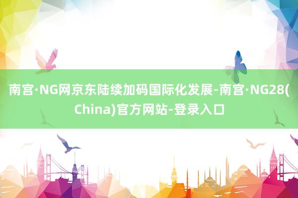 南宫·NG网京东陆续加码国际化发展-南宫·NG28(China)官方网站-登录入口