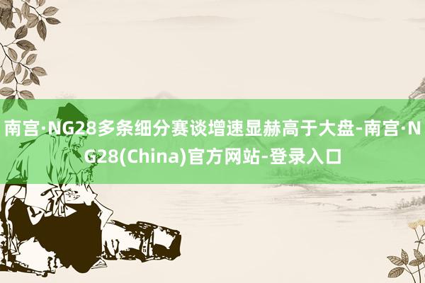南宫·NG28多条细分赛谈增速显赫高于大盘-南宫·NG28(China)官方网站-登录入口