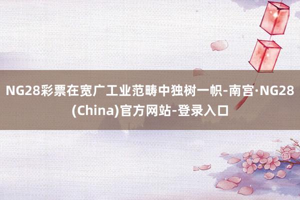 NG28彩票在宽广工业范畴中独树一帜-南宫·NG28(China)官方网站-登录入口